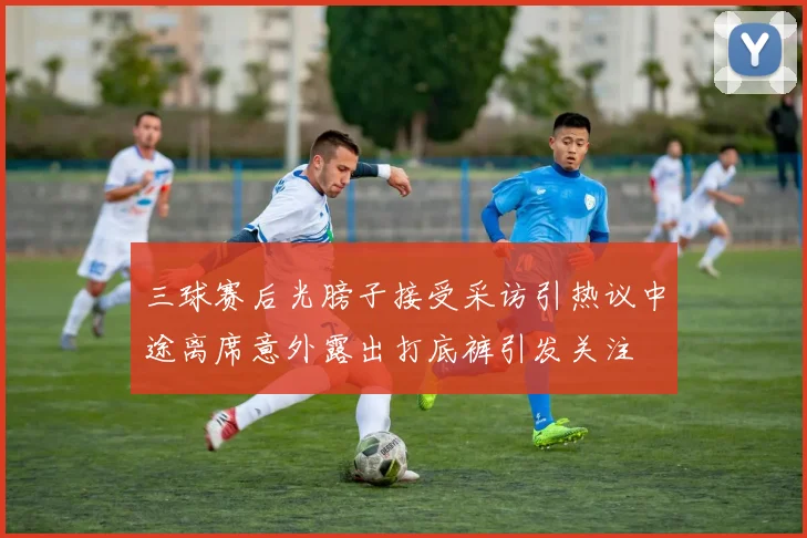 三球赛后光膀子接受采访引热议中途离席意外露出打底裤引发关注