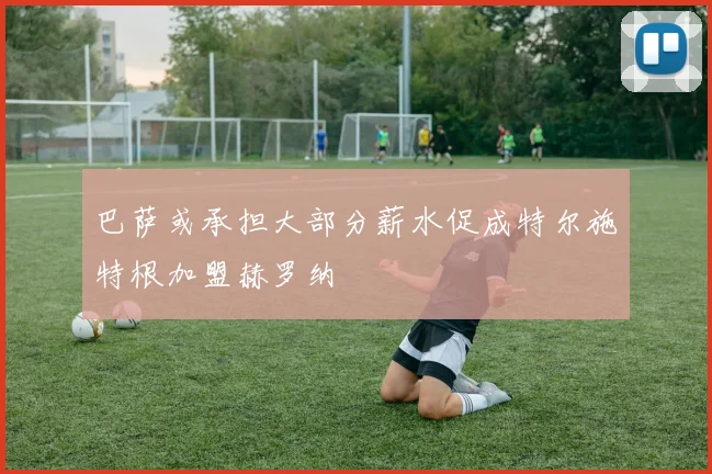 巴萨或承担大部分薪水促成特尔施特根加盟赫罗纳