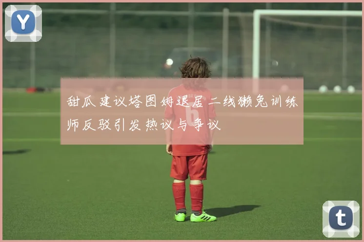 甜瓜建议塔图姆退居二线獭兔训练师反驳引发热议与争议