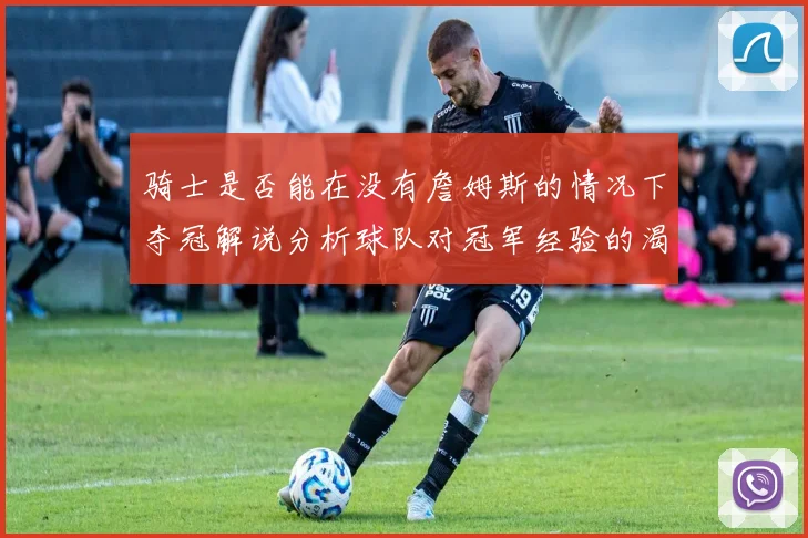 骑士是否能在没有詹姆斯的情况下夺冠解说分析球队对冠军经验的渴望与担忧