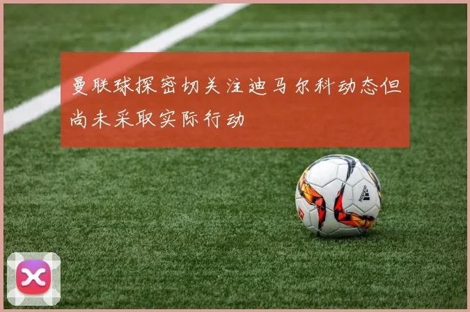 曼联球探密切关注迪马尔科动态但尚未采取实际行动