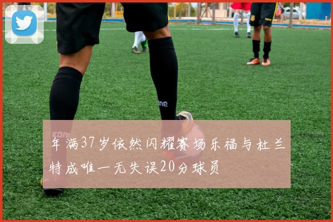 年满37岁依然闪耀赛场乐福与杜兰特成唯一无失误20分球员