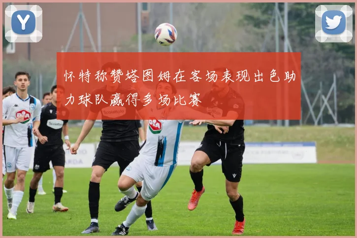 怀特称赞塔图姆在客场表现出色助力球队赢得多场比赛
