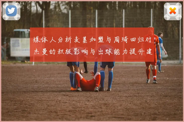 媒体人分析麦基加盟与周琦回归对杰曼的积极影响与出球能力提升建议