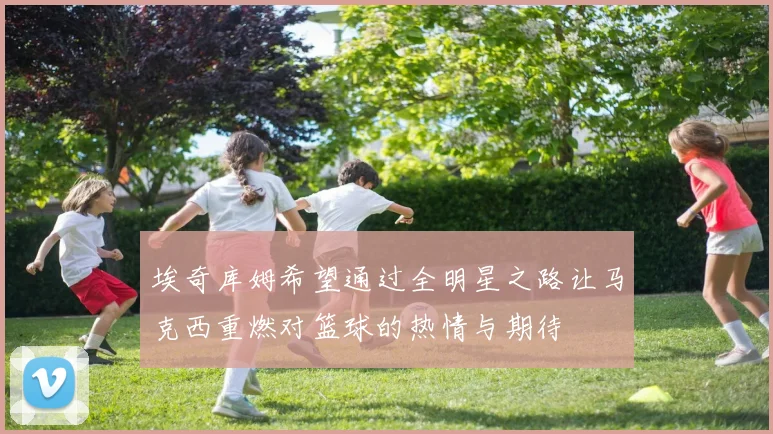 埃奇库姆希望通过全明星之路让马克西重燃对篮球的热情与期待