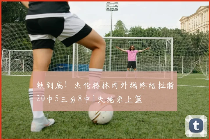 铁到底！杰伦格林内外线终结拉胯20中5三分8中1失绝杀上篮