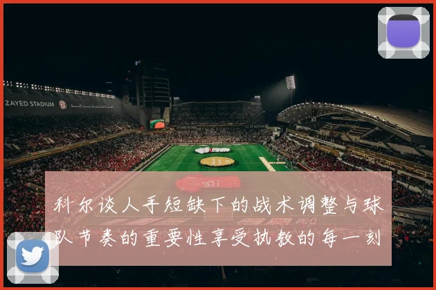 科尔谈人手短缺下的战术调整与球队节奏的重要性享受执教的每一刻