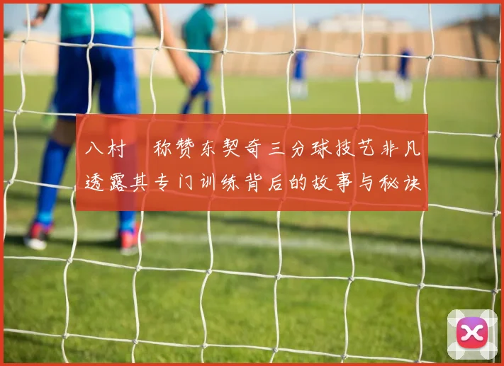 八村塁称赞东契奇三分球技艺非凡透露其专门训练背后的故事与秘诀