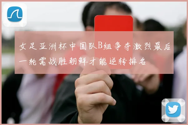 女足亚洲杯中国队B组争夺激烈最后一轮需战胜朝鲜才能逆转排名