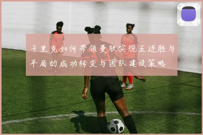 卡里克如何带领曼联实现五连胜与平局的成功转变与团队建设策略