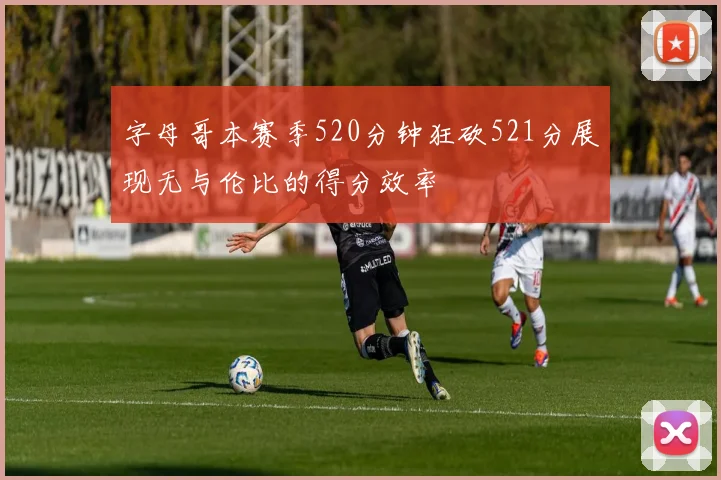 字母哥本赛季520分钟狂砍521分展现无与伦比的得分效率