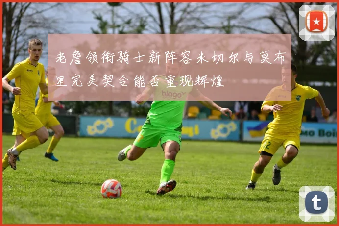 老詹领衔骑士新阵容米切尔与莫布里完美契合能否重现辉煌