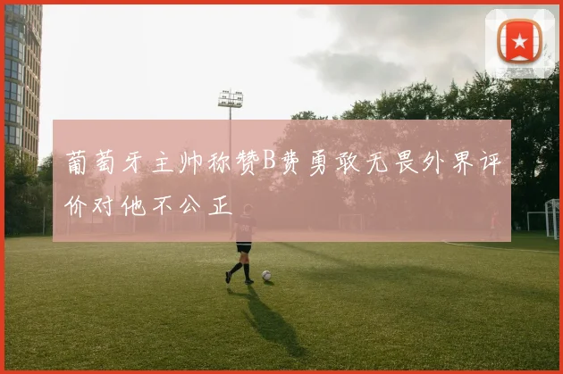 葡萄牙主帅称赞B费勇敢无畏外界评价对他不公正