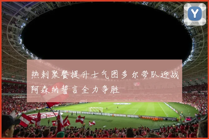 热刺聚餐提升士气图多尔带队迎战阿森纳誓言全力争胜