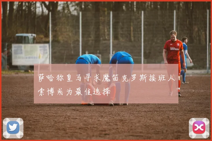 萨哈称皇马寻求魔笛克罗斯接班人索博或为最佳选择