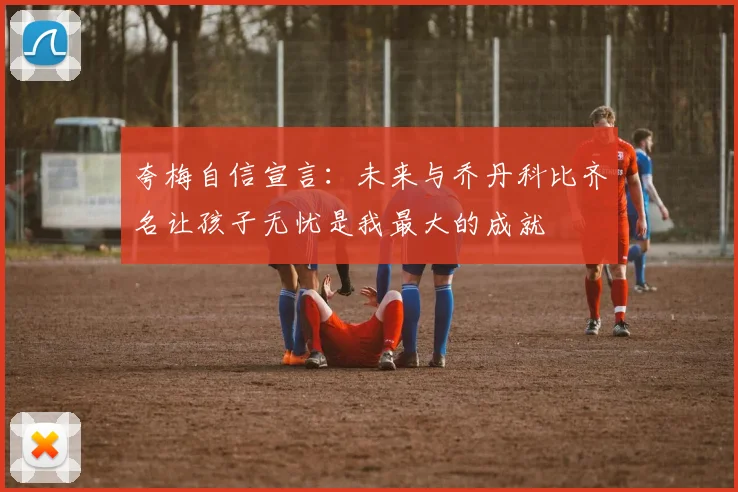 夸梅自信宣言：未来与乔丹科比齐名让孩子无忧是我最大的成就