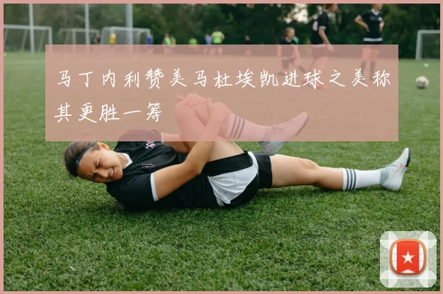 马丁内利赞美马杜埃凯进球之美称其更胜一筹