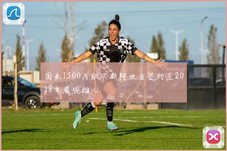 国米1500万欧买断阿坎吉签约至2028年展现雄心