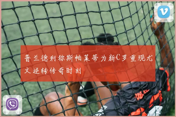 普兰德利称斯帕莱蒂为新C罗重现尤文逆转传奇时刻