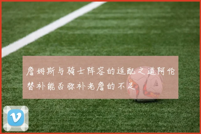 詹姆斯与骑士阵容的适配之道阿伦替补能否弥补老詹的不足