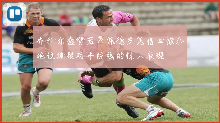 乔科尔盛赞若昂佩德罗凭借回撤和跑位撕裂对手防线的惊人表现