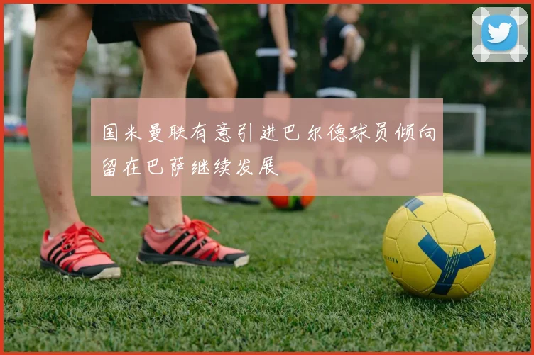 国米曼联有意引进巴尔德球员倾向留在巴萨继续发展