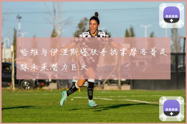 哈维与伊涅斯塔联手执掌摩洛哥足球未来潜力巨大