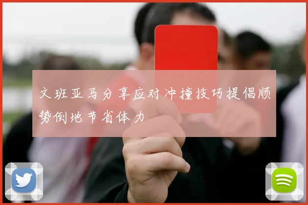 文班亚马分享应对冲撞技巧提倡顺势倒地节省体力