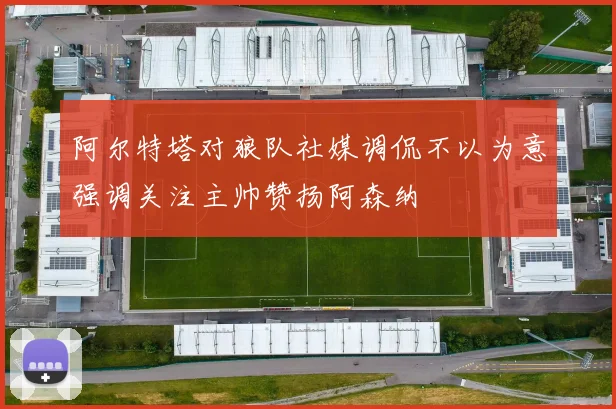 阿尔特塔对狼队社媒调侃不以为意强调关注主帅赞扬阿森纳