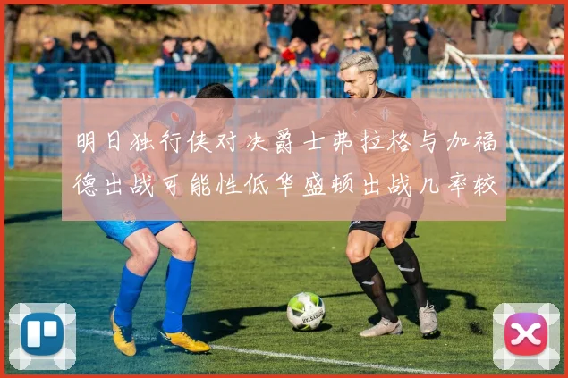 明日独行侠对决爵士弗拉格与加福德出战可能性低华盛顿出战几率较高